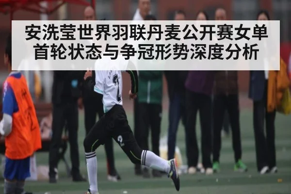 安洗莹世界羽联丹麦公开赛女单首轮状态与争冠形势深度分析