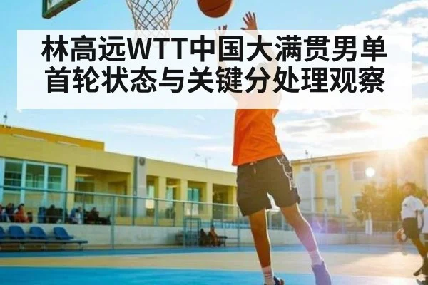 林高远WTT中国大满贯男单首轮状态与关键分处理观察