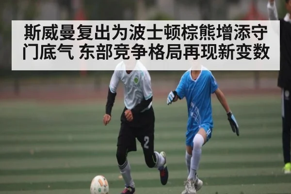 斯威曼复出为波士顿棕熊增添守门底气 东部竞争格局再现新变数 - kiayun